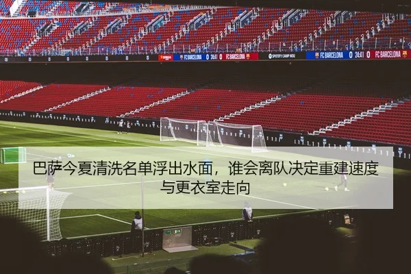 巴萨今夏清洗名单浮出水面，谁会离队决定重建速度与更衣室走向